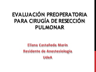 EVALUACIÓN PREOPERATORIA
PARA CIRUGÍA DE RESECCIÓN
PULMONAR
Eliana Castañeda Marín
Residente de Anestesiología
UdeA
 