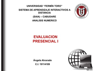 Ángela Alvarado
C.I: 19114189
UNIVERSIDAD “FERMÍN TORO”
SISTEMA DE APRENDIZAJE INTERACTIVOS A
DISTANCIA
(SAIA) – CABUDARE
ANALISIS NUMERICO
EVALUACION
PRESENCIAL I
 
