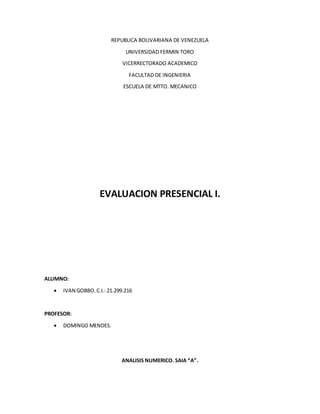 REPUBLICA BOLIVARIANA DE VENEZUELA
UNIVERSIDAD FERMIN TORO
VICERRECTORADO ACADEMICO
FACULTAD DE INGENIERIA
ESCUELA DE MTTO. MECANICO
EVALUACION PRESENCIAL I.
ALUMNO:
 IVAN GOBBO.C.I.:21.299.216
PROFESOR:
 DOMINGO MENDES.
ANALISIS NUMERICO. SAIA “A”.
 