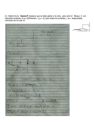 2).- Determine la fuerza F necesaria que se debe aplicar a la cuña, para subir el Bloque A con
velocidad constante si wA=200 Newton y μs= 0,2 para todos los contactos ; wB = despreciable,
inclinación de la cuña 10
F
A
B
 