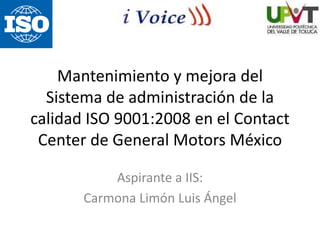 Mantenimiento y mejora del
Sistema de administración de la
calidad ISO 9001:2008 en el Contact
Center de General Motors México
Aspirante a IIS:
Carmona Limón Luis Ángel
 