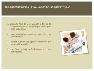 El CUESTIONARIO PARA LA EVALUACIÓN DE LAS COMPETENCIAS
El producto final de la evaluación a través del
cuestionario es un informe que refleja para
cada trabajador:
 Una puntuación concreta del nivel de
competencias.
 Puntos fuertes, de óptimo desarrollo, por
parte del trabajador.
 Un Plan de Mejora Profesional por cada
competencia.
 
