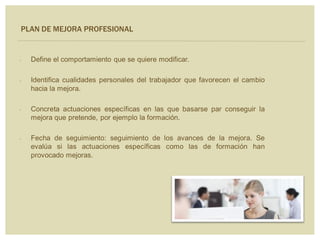 PLAN DE MEJORA PROFESIONAL
 Define el comportamiento que se quiere modificar.
 Identifica cualidades personales del trabajador que favorecen el cambio
hacia la mejora.
 Concreta actuaciones específicas en las que basarse par conseguir la
mejora que pretende, por ejemplo la formación.
 Fecha de seguimiento: seguimiento de los avances de la mejora. Se
evalúa si las actuaciones específicas como las de formación han
provocado mejoras.
 