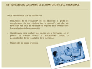 Otros instrumentos que se utilizan son:
 Resultados de la evaluación de los objetivos: el grado de
cumplimiento de los objetivos tras la ejecución del plan de
formación nos sirve de indicador del impacto de la formación en
los resultados de la organización.
 Cuestionario para evaluar los efectos de la formación en el
puesto de trabajo: evalúa la aplicabilidad, utilidad y
perdurabilidad de los resultados de la formación.
 Resolución de casos prácticos.
INSTRUMENTOS DE EVALUACIÓN DE LA TRANFERENCIA DEL APRENDIZAJE
 