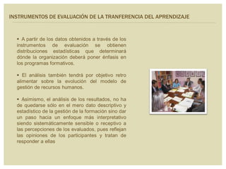  A partir de los datos obtenidos a través de los
instrumentos de evaluación se obtienen
distribuciones estadísticas que determinará
dónde la organización deberá poner énfasis en
los programas formativos.
 El análisis también tendrá por objetivo retro
alimentar sobre la evolución del modelo de
gestión de recursos humanos.
 Asimismo, el análisis de los resultados, no ha
de quedarse sólo en el mero dato descriptivo y
estadístico de la gestión de la formación sino dar
un paso hacia un enfoque más interpretativo
siendo sistemáticamente sensible o receptivo a
las percepciones de los evaluados, pues reflejan
las opiniones de los participantes y tratan de
responder a ellas
.
INSTRUMENTOS DE EVALUACIÓN DE LA TRANFERENCIA DEL APRENDIZAJE
 