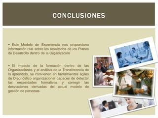 CONCLUSIONES
 Este Modelo de Experiencia nos proporciona
información real sobre los resultados de los Planes
de Desarrollo dentro de la Organización
 El impacto de la formación dentro de las
Organizaciones y el análisis de la Transferencia de
lo aprendido, se convierten en herramientas ágiles
de Diagnóstico organizacional capaces de detectar
las necesidades formativas y corregir las
desviaciones derivadas del actual modelo de
gestión de personas.
 