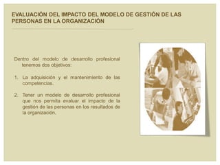 EVALUACIÓN DEL IMPACTO DEL MODELO DE GESTIÓN DE LAS
PERSONAS EN LA ORGANIZACIÓN
Dentro del modelo de desarrollo profesional
tenemos dos objetivos:
1. La adquisición y el mantenimiento de las
competencias.
2. Tener un modelo de desarrollo profesional
que nos permita evaluar el impacto de la
gestión de las personas en los resultados de
la organización.
 