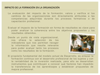 IMPACTO DE LA FORMACIÓN EN LA ORGANIZACIÓN
La evaluación del impacto de la formación, valora y verifica si los
cambios de las organizaciones son directamente atribuidas a las
competencias adquiridas durante los procesos formativos o de
capacitación profesional.
Evaluar el impacto de la formación en forma de resultados es clave para
poder analizar la coherencia entre los objetivos propuestos y los
resultados obtenidos.
El propósito fundamental del modelo actual de Desarrollo, es enlazar la
formación continua con el desarrollo profesional de los sujetos y con
la rentabilidad de la inversión realizada, para ello se desarrollan
instrumentos que contribuyen a conocer qué factores han impedido
la transferencia de los aprendizajes y establecer propuestas de
mejora profesional.
Desde un punto de vista organizacional,
nos ofrece la selección de los
indicadores que nos permitan recoger
la información que resulte relevante
para poder evaluar tanto los procesos
como los resultados de la formación.
 