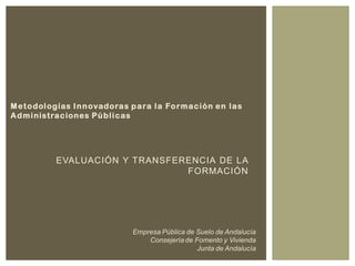 EVALUACIÓN Y TRANSFERENCIA DE LA
FORMACIÓN
Metodologías Innovadoras para la Formación en las
Administraciones Públicas
Empresa Pública de Suelo de Andalucía
Consejería de Fomento y Vivienda
Junta de Andalucía
 