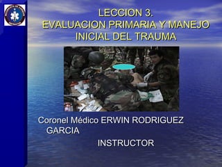LECCION 3.
EVALUACION PRIMARIA Y MANEJO
     INICIAL DEL TRAUMA




Coronel Médico ERWIN RODRIGUEZ
 GARCIA
              INSTRUCTOR
 