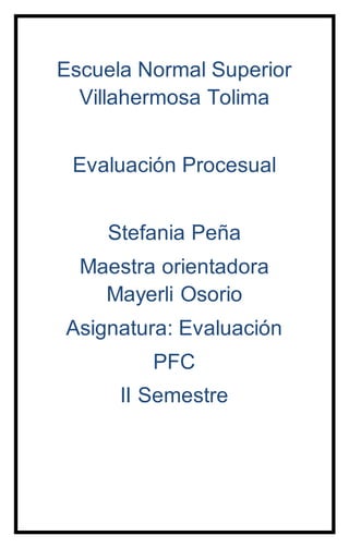 Escuela Normal Superior
Villahermosa Tolima
Evaluación Procesual
Stefania Peña
Maestra orientadora
Mayerli Osorio
Asignatura: Evaluación
PFC
II Semestre
 