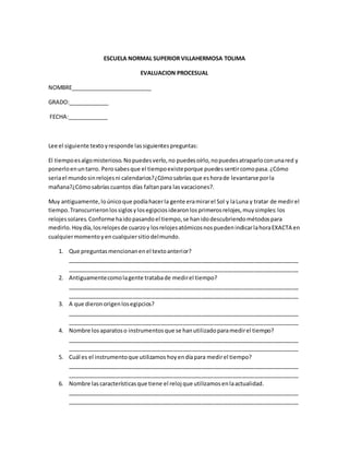 ESCUELA NORMAL SUPERIOR VILLAHERMOSA TOLIMA
EVALUACION PROCESUAL
NOMBRE__________________________
GRADO:_____________
FECHA:_____________
Lee el siguiente textoyresponde lassiguientespreguntas:
El tiempoesalgomisterioso.Nopuedesverlo,no puedesoírlo,nopuedesatraparloconunared y
ponerloenuntarro. Perosabesque el tiempoexisteporque puedessentircomopasa.¿Cómo
seriael mundosinrelojesni calendarios?¿Cómosabríasque eshorade levantarse porla
mañana?¿Cómosabríascuantos días faltanpara lasvacaciones?.
Muy antiguamente,loúnicoque podíahacerla gente eramirarel Sol y laLuna y tratar de medirel
tiempo.Transcurrieronlossiglosylosegipciosidearonlosprimerosrelojes,muysimples:los
relojessolares.Conformehaidopasandoel tiempo,se hanidodescubriendométodospara
medirlo.Hoydía,losrelojesde cuarzoy losrelojesatómicosnospuedenindicarlahoraEXACTA en
cualquiermomentoyencualquiersitiodelmundo.
1. Que preguntasmencionanenel textoanterior?
__________________________________________________________________________
__________________________________________________________________________
2. Antiguamentecomolagente tratabade medirel tiempo?
__________________________________________________________________________
__________________________________________________________________________
3. A que dieronorigenlosegipcios?
__________________________________________________________________________
__________________________________________________________________________
4. Nombre losaparatoso instrumentosque se hanutilizadoparamedirel tiempo?
__________________________________________________________________________
__________________________________________________________________________
5. Cuál es el instrumentoque utilizamos hoyendíapara medirel tiempo?
__________________________________________________________________________
__________________________________________________________________________
6. Nombre lascaracterísticasque tiene el reloj que utilizamosenlaactualidad.
__________________________________________________________________________
__________________________________________________________________________
 