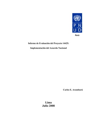  
                           
                           
                                                                Perú 
                             
                             
        Informe de Evaluación del Proyecto 14425:

             Implementación del Acuerdo Nacional




                                            Carlos E. Aramburú




                            Lima
                          Julio 2008
 