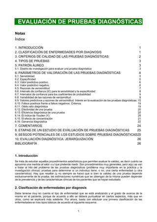 1
EVALUACIÓN DE PRUEBAS DIAGNÓSTICAS
Notas
Índice
1. INTRODUCCIÓN 1
2. CLASIFICACIÓN DE ENFERMEDADES POR DIAGNOSIS 1
3. CRITERIOS DE CALIDAD DE LAS PRUEBAS DIAGNÓSTICAS 2
4. TIPOS DE PRUEBAS 3
5. PATRÓN ÁUREO 3
5.1. Diseño de investigación para evaluar una prueba diagnóstica 3
6. PARÁMETROS DE VALORACIÓN DE LAS PRUEBAS DIAGNÓSTICAS 4
6.1. Sensibilidad 5
6.2. Especificidad 5
6.3. Valor predictivo positivo 6
6.4. Valor predictivo negativo 6
6.5. Razones de verosimilitud 7
6.6. Intervalo de confianza (IC) para la sensibilidad y la especificidad 8
6.7. Intervalos de confianza para los coeficientes de probabilidad 9
6.8. Variabilidad de las razones de verosimilitud 9
6.9. Valores predictivos y razones de verosimilitud. Interés en la evaluación de las pruebas diagnósticas 15
6.10. Falsos positivos frente a falsos negativos. Criterios 19
6.11. Odds ratio diagnóstica 19
6.12. Efectividad de una prueba 20
6.13. Eficiencia diagnóstica de una prueba 20
6.14. El índice de Youden (Y) 20
6.15. El efecto de concentración 21
6.16. Ganancia diagnóstica 22
7. COMENTARIOS 24
8. ETAPAS DE UN ESTUDIO DE EVALUACIÓN DE PRUEBAS DIAGNÓSTICAS 25
9. SESGOS POTENCIALES DE LOS ESTUDIOS SOBRE PRUEBAS DIAGNÓSTICAS25
10. EVALUACIÓN DIAGNÓSTICA: JERARQUIZACIÓN 26
BIBLIOGRAFÍA 26
1. Introducción
Se trata de estudiar aquellos procedimientos estadísticos que permiten evaluar la validez, es decir cuánto se
aproxima una medida al valor real que pretende medir. Son procedimientos muy generales, pero aquí se van
a tratar al hilo del problema de las pruebas diagnósticas (problema muy importante en la práctica y la
investigación clínica): pruebas para determinar si un individuo tiene, o no, una cierta enfermedad (u otra
característica). Hay que resaltar (y no siempre se hace) que si bien la validez de una prueba depende
exclusivamente de la prueba, las estimaciones numéricas que se obtengan de la misma pueden depender
de la prevalencia y de las características clínicas de los pacientes que se hayan estudiado.
2. Clasificación de enfermedades por diagnosis
Debe tenerse muy en cuenta el tipo de enfermedad que se está analizando y el grado de avance de la
misma en el paciente, porque de acuerdo a ello se deberá puntualizar en ciertos aspectos, más que en
otros, como se explicará más adelante. Por ahora, basta con efectuar una primera clasificación de las
enfermedades en tres tipos básicos de acuerdo al siguiente esquema:
 