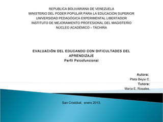 REPUBLICA BOLIVARIANA DE VENEZUELA
     MINISTERIO DEL PODER POPULAR PARA LA EDUCACION SUPERIOR
        UNIVERSIDAD PEDAGÓGICA EXPERIMENTAL LIBERTADOR
      INSTITUTO DE MEJORAMIENTO PROFESIONAL DEL MAGISTERIO
                   NÚCLEO ACADÉMICO – TÁCHIRA
 
 
  
                                   
          EVALUACIÓN DEL EDUCANDO CON DIFICULTADES DEL
                           APRENDIZAJE



                                                   Autora:
                                                   Plata Beysi C.
                                                   Tutora:
                                                   María E. Rosales.
 
 
                      San Cristóbal, enero 2013.
 