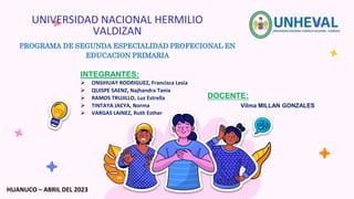 UNIVERSIDAD NACIONAL HERMILIO
VALDIZAN
PROGRAMA DE SEGUNDA ESPECIALIDAD PROFECIONAL EN
EDUCACION PRIMARIA
INTEGRANTES:
 ONSIHUAY RODRIGUEZ, Francisca Lesia
 QUISPE SAENZ, Najhandra Tania
 RAMOS TRUJILLO, Luz Estrella
 TINTAYA JACYA, Norma
 VARGAS LAINEZ, Ruth Esther
DOCENTE:
Vilma MILLAN GONZALES
HUANUCO – ABRIL DEL 2023
 