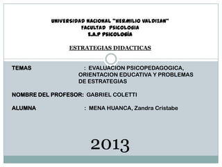 UNIVERSIDAD NACIONAL “HERMILIO VALDIZAN”
Facultad psicologia
E.A.P psicología
ESTRATEGIAS DIDACTICAS
TEMAS

: EVALUACION PSICOPEDAGOGICA,
ORIENTACION EDUCATIVA Y PROBLEMAS
DE ESTRATEGIAS

NOMBRE DEL PROFESOR: GABRIEL COLETTI

ALUMNA

: MENA HUANCA, Zandra Cristabe

2013

 