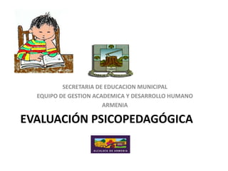 SECRETARIA DE EDUCACION MUNICIPAL
  EQUIPO DE GESTION ACADEMICA Y DESARROLLO HUMANO
                       ARMENIA

EVALUACIÓN PSICOPEDAGÓGICA
 