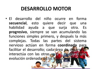 DESARROLLO MOTOR
• El desarrollo del niño ocurre en forma
  secuencial, esto quiere decir que una
  habilidad ayuda a que ...