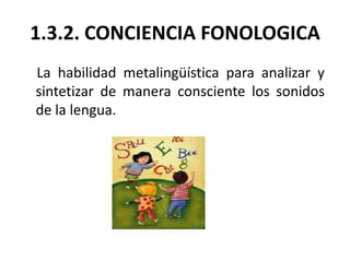 1.3.2. CONCIENCIA FONOLOGICA
La habilidad metalingüística para analizar y
sintetizar de manera consciente los sonidos
de l...