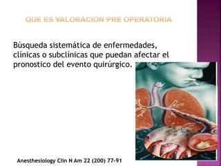 Búsqueda sistemática de enfermedades,
clínicas o subclínicas que puedan afectar el
pronostico del evento quirúrgico.
Anesthesiology Clin N Am 22 (200) 77-91
 