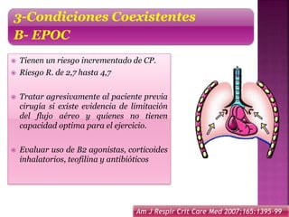  Tienen un riesgo incrementado de CP.
 Riesgo R. de 2,7 hasta 4,7
 Tratar agresivamente al paciente previa
cirugía si existe evidencia de limitación
del flujo aéreo y quienes no tienen
capacidad optima para el ejercicio.
 Evaluar uso de B2 agonistas, corticoides
inhalatorios, teofilina y antibióticos
3-Condiciones Coexistentes
B- EPOC
Am J Respir Crit Care Med 2007;165:1395-99
 