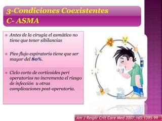  Antes de la cirugía el asmático no
tiene que tener sibilancias
 Pico flujo espiratorio tiene que ser
mayor del 80%.
 Ciclo corto de corticoides peri
operatorios no incrementa el riesgo
de infección u otras
complicaciones post-operatoria.
3-Condiciones Coexistentes
C- ASMA
Am J Respir Crit Care Med 2007;165:1395-99
 