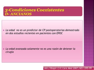 3-Condiciones Coexistentes
D- ANCIANOS
 La edad no es un predictor de CP postoperatorias demostrado
en dos estudios recientes en pacientes con EPOC
 La edad avanzada solamente no es una razón de detener la
cirugía
Am J Respir Crit Care Med 2007;165:1395-99
 