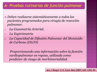 A- Pruebas rutinarias de función pulmonar
 Deben realizarse sistemáticamente a todos los
pacientes programados para cirugía de resección
pulmonar.
1. La Gasometría Arterial,
2. La Espirómetria
3. La Capacidad de Difusión Pulmonar del Monóxido
de Carbono (DLCO)
Proporcionando una información sobre la función
cardiopulmonar en reposo, utilizada como
predictor de riesgo de morbimortalidad.
Am J Respir Crit Care Med 2007;165:1395-99
 