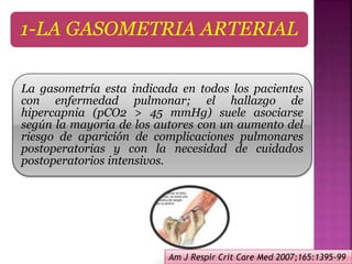 1-LA GASOMETRIA ARTERIAL
La gasometría esta indicada en todos los pacientes
con enfermedad pulmonar; el hallazgo de
hipercapnia (pCO2 > 45 mmHg) suele asociarse
según la mayoría de los autores con un aumento del
riesgo de aparición de complicaciones pulmonares
postoperatorias y con la necesidad de cuidados
postoperatorios intensivos.
Am J Respir Crit Care Med 2007;165:1395-99
 