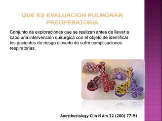 Conjunto de exploraciones que se realizan antes de llevar a
cabo una intervención quirúrgica con el objeto de identificar
los pacientes de riesgo elevado de sufrir complicaciones
respiratorias.
Anesthesiology Clin N Am 22 (200) 77-91
 