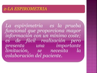 2-LA ESPIROMETRIA
La espirómetria es la prueba
funcional que proporciona mayor
información con un mínimo coste;
es de fácil realización pero
presenta una importante
limitación, se necesita la
colaboración del paciente.
 