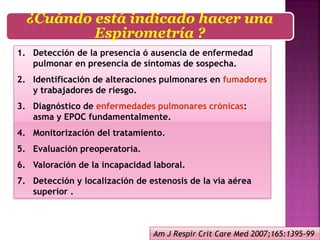 1. Detección de la presencia ó ausencia de enfermedad
pulmonar en presencia de síntomas de sospecha.
2. Identificación de alteraciones pulmonares en fumadores
y trabajadores de riesgo.
3. Diagnóstico de enfermedades pulmonares crónicas:
asma y EPOC fundamentalmente.
4. Monitorización del tratamiento.
5. Evaluación preoperatoria.
6. Valoración de la incapacidad laboral.
7. Detección y localización de estenosis de la vía aérea
superior .
¿Cuándo está indicado hacer una
Espirometría ?
Am J Respir Crit Care Med 2007;165:1395-99
 