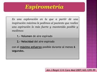 Es una exploración en la que a partir de una
inspiración máxima le pedimos al paciente que realice
una espiración lo más fuerte y mantenida posible y
medimos:
1.- Volumen de aire espirado
2.- Velocidad del aire espirado
con el máximo esfuerzo posible durante al menos 6
segundos.
Espirometría
Am J Respir Crit Care Med 2007;165:1395-99
 