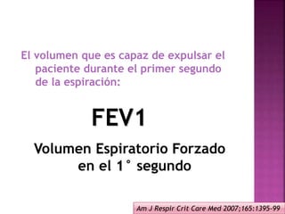 El volumen que es capaz de expulsar el
paciente durante el primer segundo
de la espiración:
FEV1
Volumen Espiratorio Forzado
en el 1° segundo
Am J Respir Crit Care Med 2007;165:1395-99
 