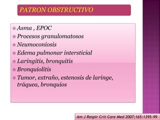 PATRON OBSTRUCTIVO
 Asma , EPOC
 Procesos granulomatosos
 Neumoconiosis
 Edema pulmonar intersticial
 Laringitis, bronquitis
 Bronquiolitis
 Tumor, extraño, estenosis de laringe,
tráquea, bronquios
Am J Respir Crit Care Med 2007;165:1395-99
 