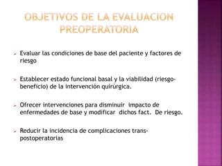  Evaluar las condiciones de base del paciente y factores de
riesgo
 Establecer estado funcional basal y la viabilidad (riesgo-
beneficio) de la intervención quirúrgica.
 Ofrecer intervenciones para disminuir impacto de
enfermedades de base y modificar dichos fact. De riesgo.
 Reducir la incidencia de complicaciones trans-
postoperatorias
 