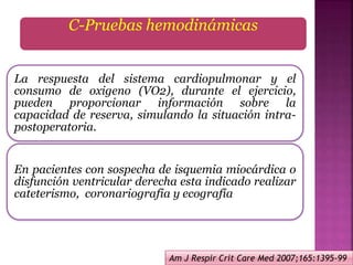 C-Pruebas hemodinámicas
La respuesta del sistema cardiopulmonar y el
consumo de oxigeno (VO2), durante el ejercicio,
pueden proporcionar información sobre la
capacidad de reserva, simulando la situación intra-
postoperatoria.
En pacientes con sospecha de isquemia miocárdica o
disfunción ventricular derecha esta indicado realizar
cateterismo, coronariografia y ecografía
Am J Respir Crit Care Med 2007;165:1395-99
 