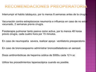 Interrumpir el habito tabáquico, por lo menos 8 semanas antes de la cirugía.
Vacunación contra estreptococos neumonía e influenza en caso de no estar
vacunado, 2 semanas previa cirugía.
Fisioterapia pulmonar tanto pasiva como activa, por lo menos 48 horas
previo cirugía, cada cuatro hora por 15 minutos.
En caso de neumopatía severa, realizar apoyo ventilatorio preoperatorio.
En caso de broncoespasmo administrar broncodilatadores en aerosol.
Dosis antitrombóticas de heparina sódica de 5000u cada 12 h sc
Utilice los procedimientos laparoscópica cuando es posible.
 