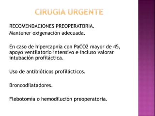 RECOMENDACIONES PREOPERATORIA.
Mantener oxigenación adecuada.
En caso de hipercapnia con PaCO2 mayor de 45,
apoyo ventilatorio intensivo e incluso valorar
intubación profiláctica.
Uso de antibióticos profilácticos.
Broncodilatadores.
Flebotomía o hemodilución preoperatoria.
 