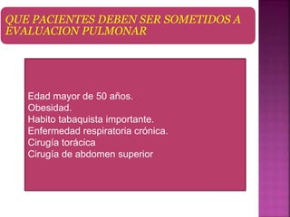 QUE PACIENTES DEBEN SER SOMETIDOS A
EVALUACION PULMONAR
Edad mayor de 50 años.
Obesidad.
Habito tabaquista importante.
Enfermedad respiratoria crónica.
Cirugía torácica
Cirugía de abdomen superior
 
