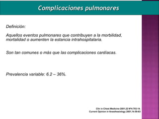 Definición:
Aquellos eventos pulmonares que contribuyen a la morbilidad,
mortalidad o aumenten la estancia intrahospitalaria.
Son tan comunes o más que las complicaciones cardíacas.
Prevalencia variable: 6.2 – 36%.
Clin in Chest Medicine 2001;22 Nº4:703-14.
Current Opinion in Anesthesiology 2001,14:59-63
Complicaciones pulmonares
 