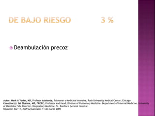  Deambulación precoz
Autor: Mark A Yoder, MD, Profesor Asistente, Pulmonar y Medicina Intensiva, Rush University Medical Center, Chicago
Coauthor(s): Sat Sharma, MD, FRCPC, Professor and Head, Division of Pulmonary Medicine, Department of Internal Medicine, University
of Manitoba; Site Director, Respiratory Medicine, St. Boniface General Hospital
Updated: Mar 11, 2009 Actualizado: 11 de marzo 2009
 