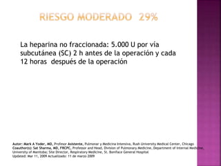 La heparina no fraccionada: 5.000 U por vía
subcutánea (SC) 2 h antes de la operación y cada
12 horas después de la operación
Autor: Mark A Yoder, MD, Profesor Asistente, Pulmonar y Medicina Intensiva, Rush University Medical Center, Chicago
Coauthor(s): Sat Sharma, MD, FRCPC, Professor and Head, Division of Pulmonary Medicine, Department of Internal Medicine,
University of Manitoba; Site Director, Respiratory Medicine, St. Boniface General Hospital
Updated: Mar 11, 2009 Actualizado: 11 de marzo 2009
 