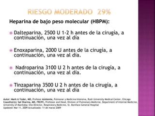 Heparina de bajo peso molecular (HBPM):
 Dalteparina, 2500 U 1-2 h antes de la cirugía, a
continuación, una vez al día
 Enoxaparina, 2000 U antes de la cirugía, a
continuación, una vez al día.
 Nadroparina 3100 U 2 h antes de la cirugía, a
continuación, una vez al día.
 Tinzaparina 3500 U 2 h antes de la cirugía, a
continuación, una vez al día
Autor: Mark A Yoder, MD, Profesor Asistente, Pulmonar y Medicina Intensiva, Rush University Medical Center, Chicago
Coauthor(s): Sat Sharma, MD, FRCPC, Professor and Head, Division of Pulmonary Medicine, Department of Internal Medicine,
University of Manitoba; Site Director, Respiratory Medicine, St. Boniface General Hospital
Updated: Mar 11, 2009 Actualizado: 11 de marzo 2009
 
