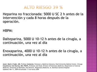 Heparina no fraccionada: 5000 U SC 2 h antes de la
intervención y cada 8 horas después de la
operación.
HBPM:
Dalteparina, 5000 U 10-12 h antes de la cirugía, a
continuación, una vez al día
Enoxaparina, 4000 U 10-12 h antes de la cirugía, a
continuación, una vez al día
Autor: Mark A Yoder, MD, Profesor Asistente, Pulmonar y Medicina Intensiva, Rush University Medical Center, Chicago
Coauthor(s): Sat Sharma, MD, FRCPC, Professor and Head, Division of Pulmonary Medicine, Department of Internal
Medicine, University of Manitoba; Site Director, Respiratory Medicine, St. Boniface General Hospital
Updated: Mar 11, 2009 Actualizado: 11 de marzo 2009
 