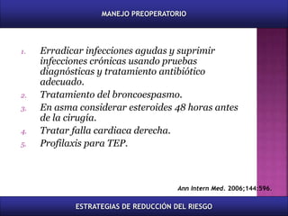 1. Erradicar infecciones agudas y suprimir
infecciones crónicas usando pruebas
diagnósticas y tratamiento antibiótico
adecuado.
2. Tratamiento del broncoespasmo.
3. En asma considerar esteroides 48 horas antes
de la cirugía.
4. Tratar falla cardiaca derecha.
5. Profilaxis para TEP.
Ann Intern Med. 2006;144:596.
MANEJO PREOPERATORIO
ESTRATEGIAS DE REDUCCIÓN DEL RIESGO
 