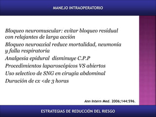 Bloqueo neuromuscular: evitar bloqueo residual
con relajantes de larga acción
Bloqueo neuroaxial reduce mortalidad, neumonía
y falla respiratoria
Analgesia epidural disminuye C.P.P
Procedimientos laparoscópicos VS abiertos
Uso selectivo de SNG en cirugía abdominal
Duración de cx <de 3 horas
Ann Intern Med. 2006;144:596.
MANEJO INTRAOPERATORIO
ESTRATEGIAS DE REDUCCIÓN DEL RIESGO
 
