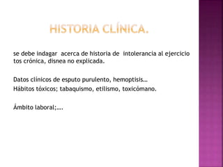 se debe indagar acerca de historia de intolerancia al ejercicio
tos crónica, disnea no explicada.
Datos clínicos de esputo purulento, hemoptisis…
Hábitos tóxicos; tabaquismo, etilismo, toxicómano.
Ámbito laboral;….
 