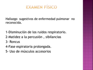 Hallazgo sugestivos de enfermedad pulmonar no
reconocida.
1-Disminución de los ruidos respiratorio.
2-Matidez a la percusión , sibilancias
3- Roncus
4-Fase espiratoria prolongada.
5- Uso de músculos accesorios
 